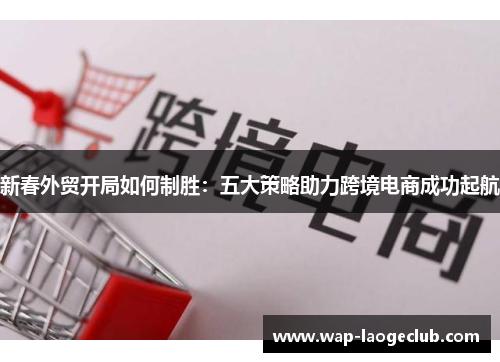 新春外贸开局如何制胜:五大策略助力跨境电商成功起航