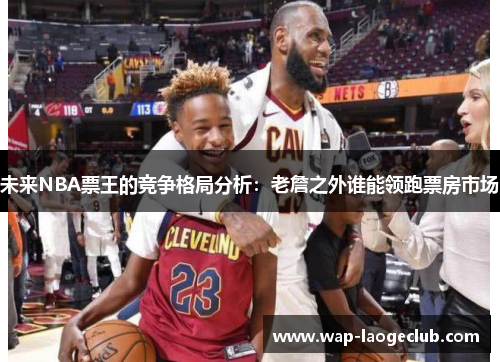 未来NBA票王的竞争格局分析:老詹之外谁能领跑票房市场