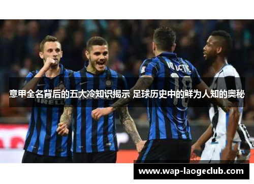 意甲全名背后的五大冷知识揭示 足球历史中的鲜为人知的奥秘