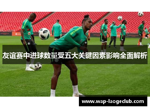 友谊赛中进球数量受五大关键因素影响全面解析