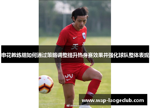 申花教练组如何通过策略调整提升热身赛效果并强化球队整体表现