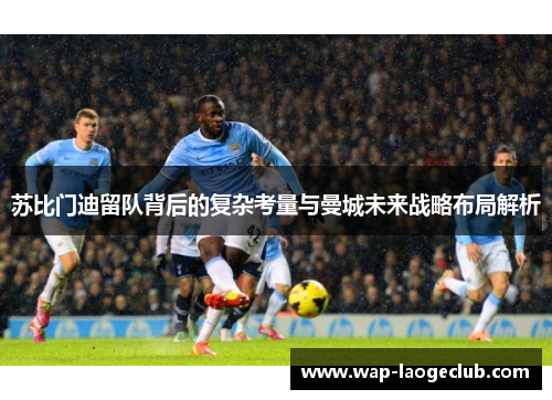 苏比门迪留队背后的复杂考量与曼城未来战略布局解析