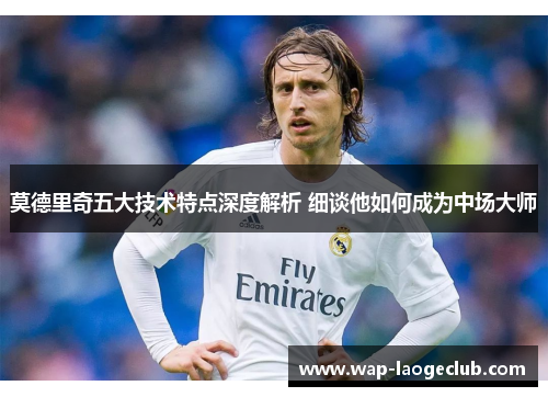 莫德里奇五大技术特点深度解析 细谈他如何成为中场大师