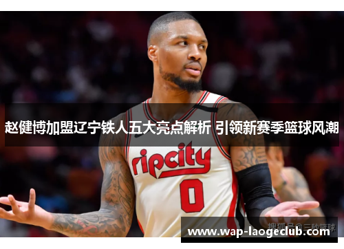 赵健博加盟辽宁铁人五大亮点解析 引领新赛季篮球风潮