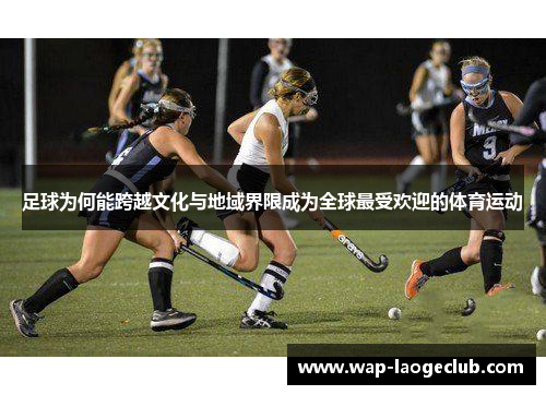 足球为何能跨越文化与地域界限成为全球最受欢迎的体育运动