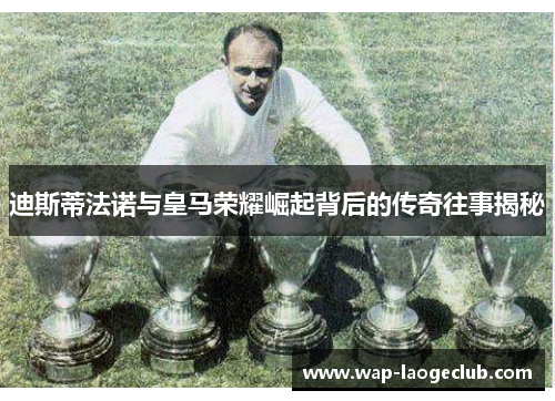 迪斯蒂法诺与皇马荣耀崛起背后的传奇往事揭秘