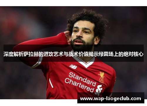 深度解析萨拉赫的进攻艺术与战术价值揭示绿茵场上的绝对核心