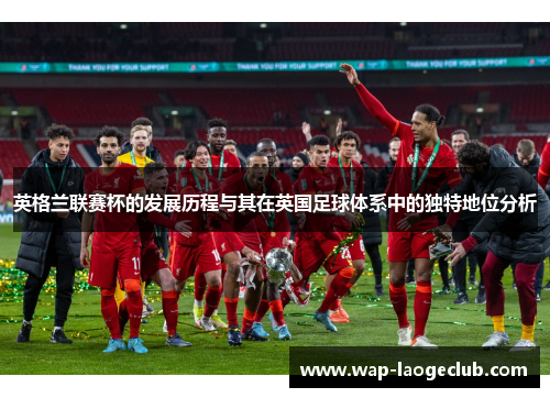 英格兰联赛杯的发展历程与其在英国足球体系中的独特地位分析