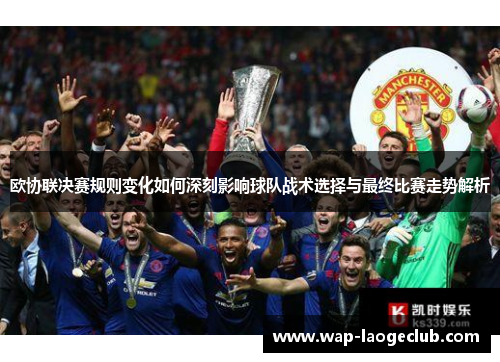 欧协联决赛规则变化如何深刻影响球队战术选择与最终比赛走势解析