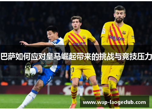 巴萨如何应对皇马崛起带来的挑战与竞技压力