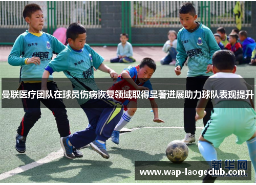 曼联医疗团队在球员伤病恢复领域取得显著进展助力球队表现提升
