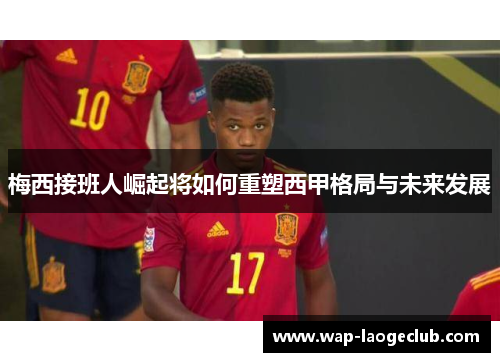梅西接班人崛起将如何重塑西甲格局与未来发展