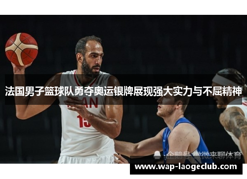 法国男子篮球队勇夺奥运银牌展现强大实力与不屈精神