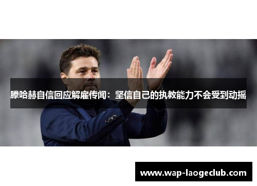 滕哈赫自信回应解雇传闻：坚信自己的执教能力不会受到动摇