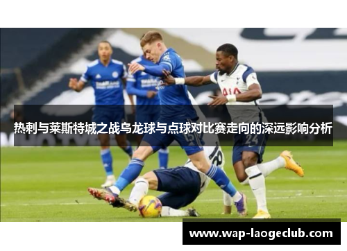热刺与莱斯特城之战乌龙球与点球对比赛走向的深远影响分析