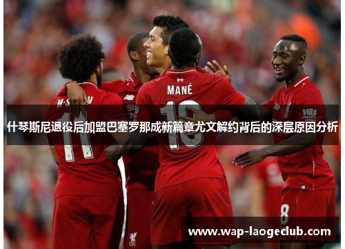 什琴斯尼退役后加盟巴塞罗那成新篇章尤文解约背后的深层原因分析