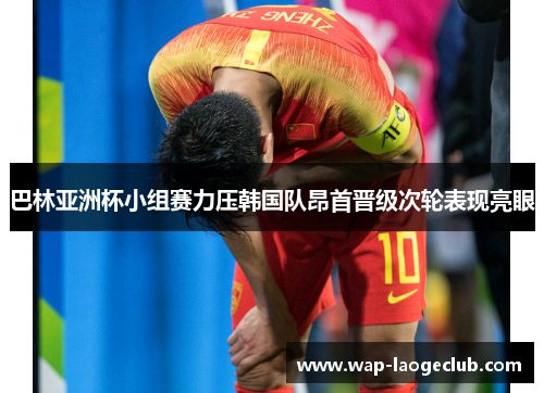 巴林亚洲杯小组赛力压韩国队昂首晋级次轮表现亮眼