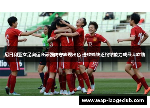 尼日利亚女足奥运会顽强防守表现出色 进攻端缺乏终结能力成最大软肋