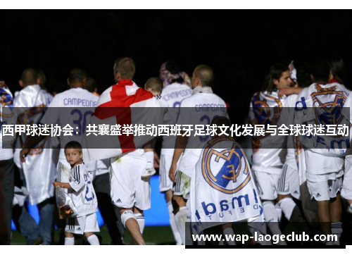 西甲球迷协会：共襄盛举推动西班牙足球文化发展与全球球迷互动