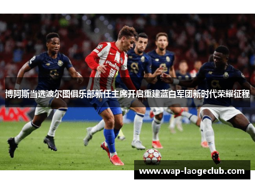 博阿斯当选波尔图俱乐部新任主席开启重建蓝白军团新时代荣耀征程